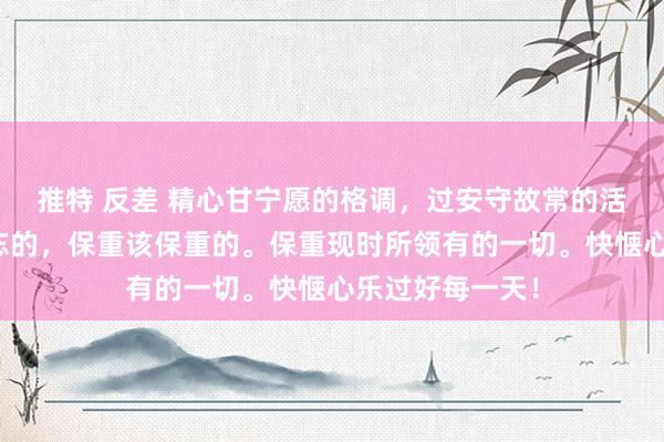 推特 反差 精心甘宁愿的格调，过安守故常的活命，健忘该健忘的，保重该保重的。保重现时所领有的一切。快惬心乐过好每一天！