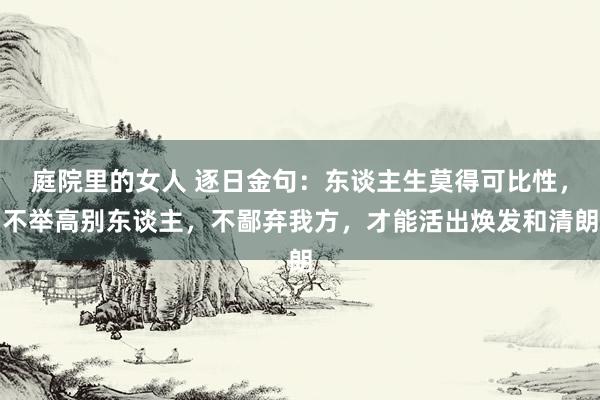 庭院里的女人 逐日金句：东谈主生莫得可比性，不举高别东谈主，不鄙弃我方，才能活出焕发和清朗