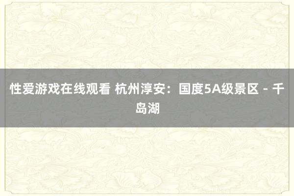 性爱游戏在线观看 杭州淳安：国度5A级景区 - 千岛湖