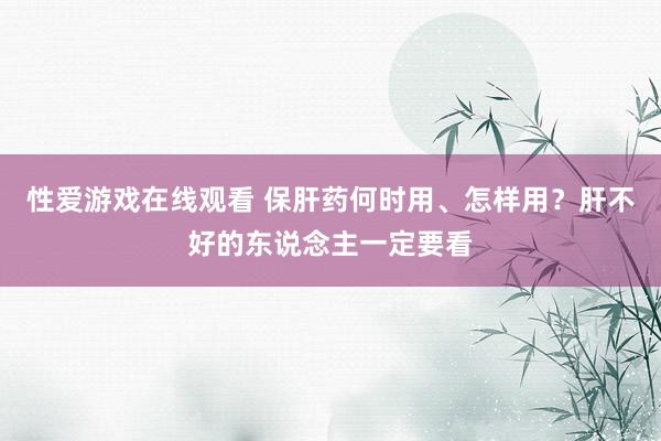 性爱游戏在线观看 保肝药何时用、怎样用？肝不好的东说念主一定要看