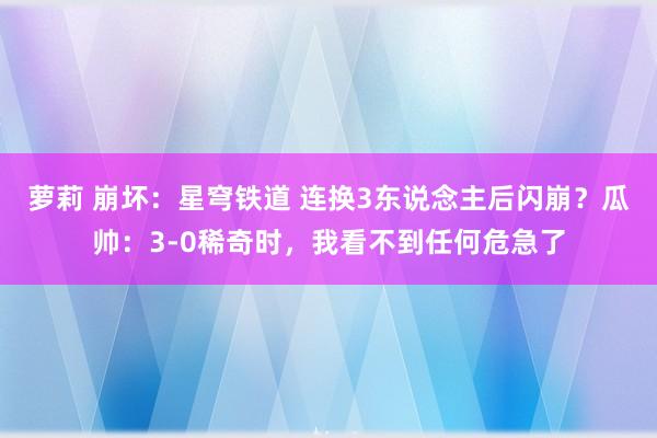 萝莉 崩坏：星穹铁道 连换3东说念主后闪崩？瓜帅：3-0稀奇时，我看不到任何危急了