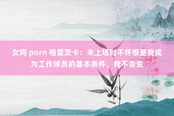 女同 porn 格雷茨卡：未上场时不怀恨是我成为工作球员的基本条件，我不会变