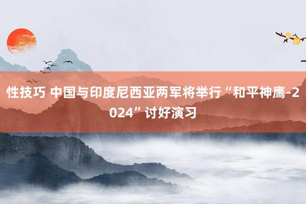 性技巧 中国与印度尼西亚两军将举行“和平神鹰-2024”讨好演习