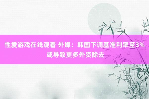 性爱游戏在线观看 外媒：韩国下调基准利率至3% 或导致更多外资除去