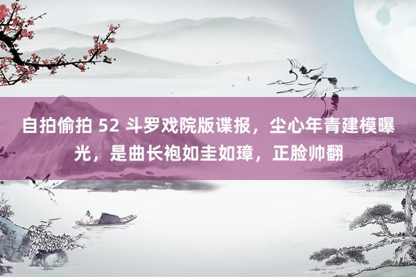 自拍偷拍 52 斗罗戏院版谍报，尘心年青建模曝光，是曲长袍如圭如璋，正脸帅翻