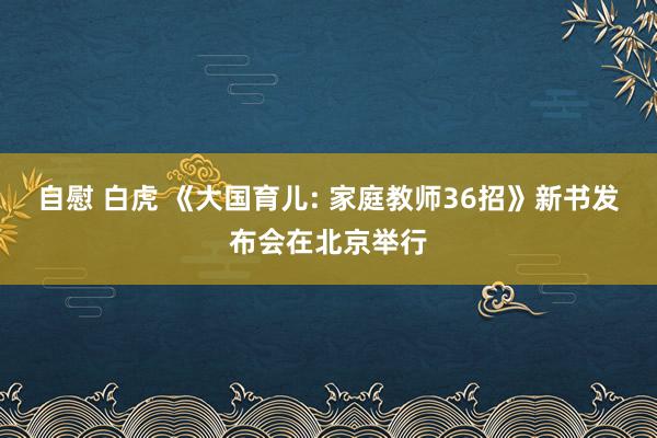 自慰 白虎 《大国育儿: 家庭教师36招》新书发布会在北京举行