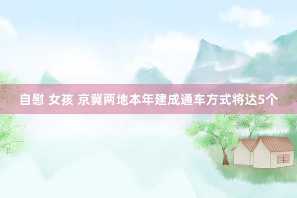 自慰 女孩 京冀两地本年建成通车方式将达5个