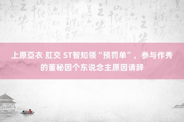 上原亞衣 肛交 ST智知领“预罚单”，参与作秀的董秘因个东说念主原因请辞