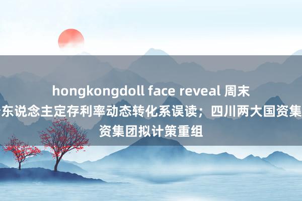 hongkongdoll face reveal 周末要闻速递｜个东说念主定存利率动态转化系误读；四川两大国资集团拟计策重组