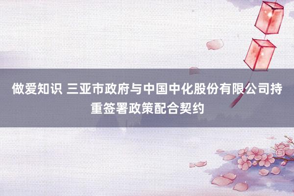 做爱知识 三亚市政府与中国中化股份有限公司持重签署政策配合契约