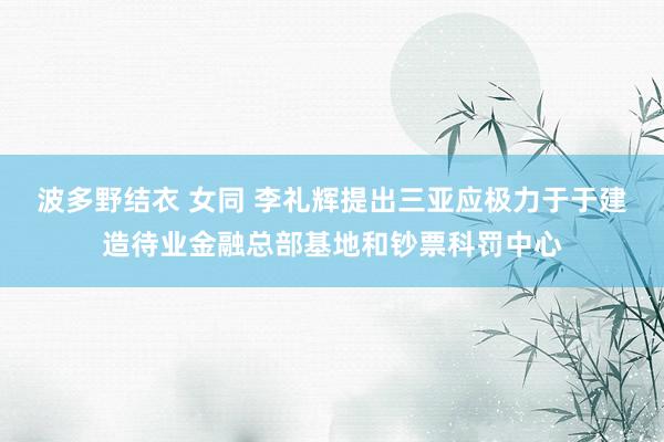 波多野结衣 女同 李礼辉提出三亚应极力于于建造待业金融总部基地和钞票科罚中心