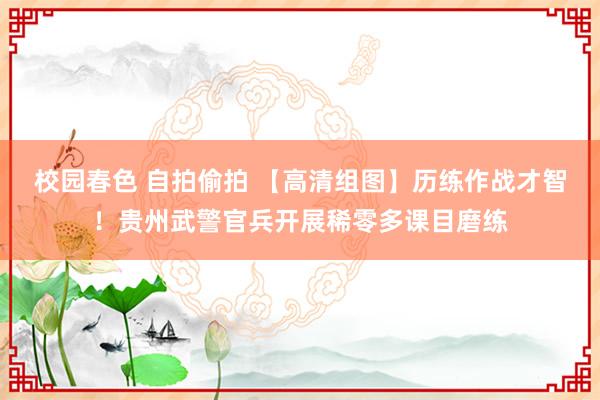 校园春色 自拍偷拍 【高清组图】历练作战才智！贵州武警官兵开展稀零多课目磨练