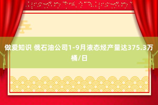 做爱知识 俄石油公司1-9月液态烃产量达375.3万桶/日