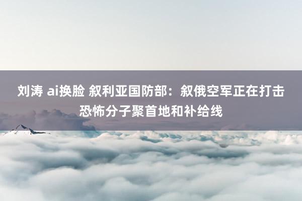 刘涛 ai换脸 叙利亚国防部：叙俄空军正在打击恐怖分子聚首地和补给线