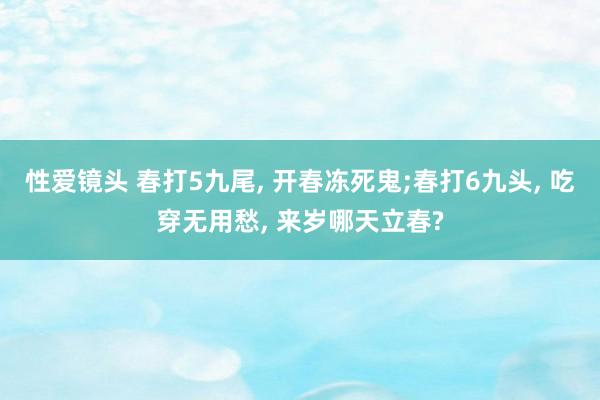 性爱镜头 春打5九尾， 开春冻死鬼;春打6九头， 吃穿无用愁， 来岁哪天立春?