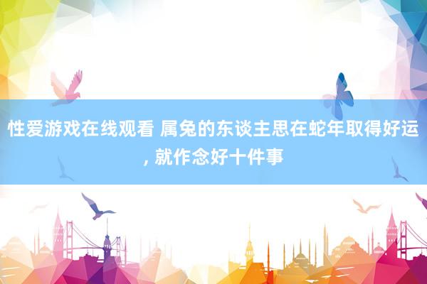 性爱游戏在线观看 属兔的东谈主思在蛇年取得好运，<a href=