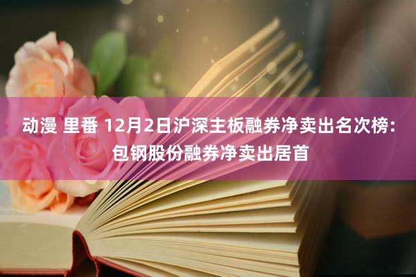 动漫 里番 12月2日沪深主板融券净卖出名次榜: 包钢股份融券净卖出居首