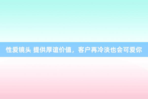 性爱镜头 提供厚谊价值，客户再冷淡也会可爱你