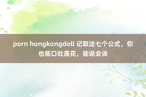 porn hongkongdoll 记取这七个公式，你也能口吐莲花，能说会谈