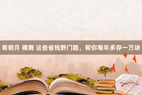 寄明月 裸舞 这些省钱野门路，帮你每年多存一万块