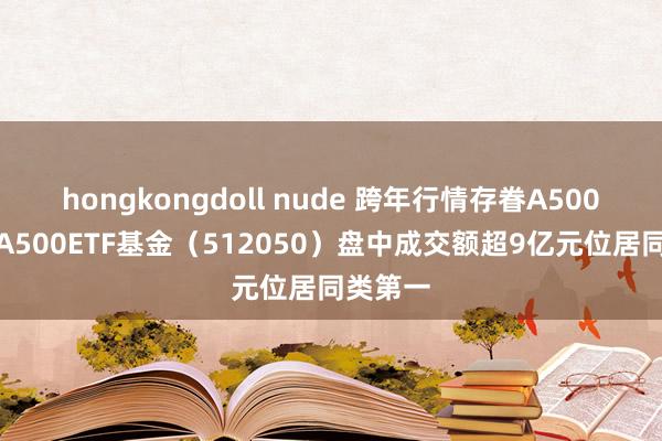 hongkongdoll nude 跨年行情存眷A500指数，A500ETF基金（512050）盘中成交额超9亿元位居同类第一