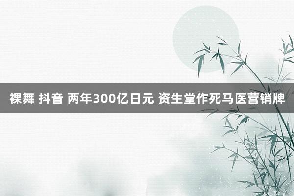 裸舞 抖音 两年300亿日元 资生堂作死马医营销牌