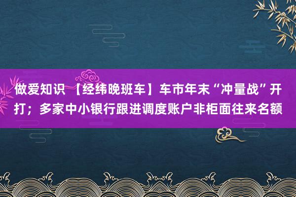 做爱知识 【经纬晚班车】车市年末“冲量战”开打；多家中小银行跟进调度账户非柜面往来名额