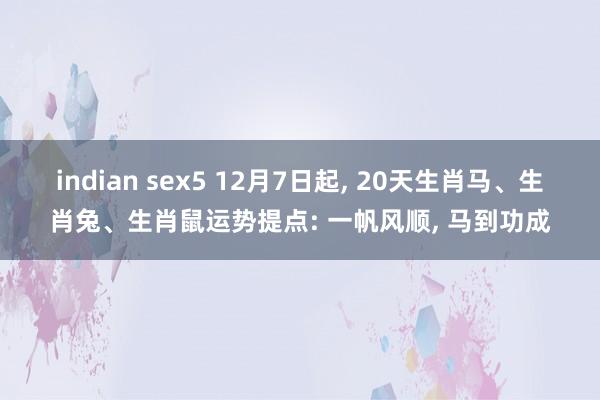 indian sex5 12月7日起， 20天生肖马、生肖兔、生肖鼠运势提点: 一帆风顺， 马到功成