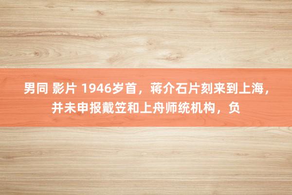 男同 影片 1946岁首，蒋介石片刻来到上海，并未申报戴笠和上舟师统机构，负