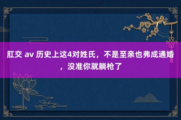 肛交 av 历史上这4对姓氏，不是至亲也弗成通婚，没准你就躺枪了