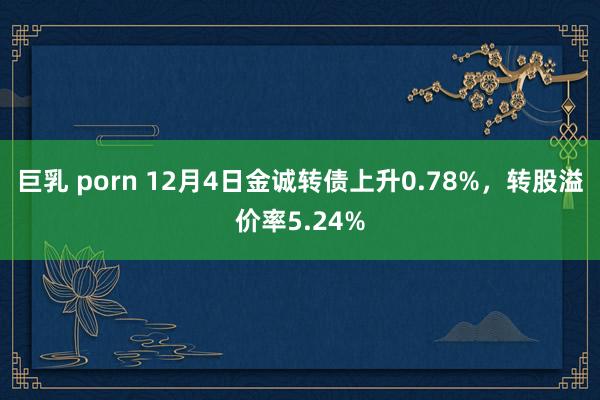 巨乳 porn 12月4日金诚转债上升0.78%，转股溢价率5.24%