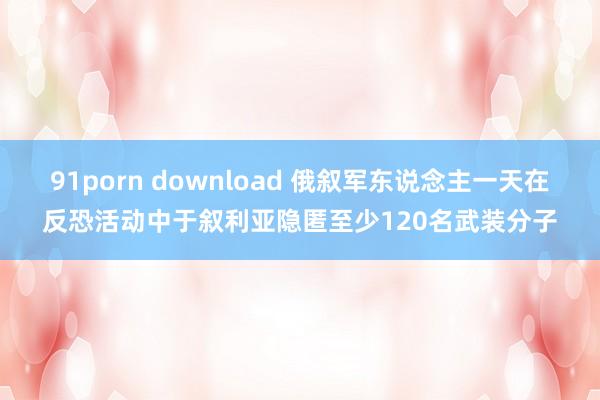 91porn download 俄叙军东说念主一天在反恐活动中于叙利亚隐匿至少120名武装分子