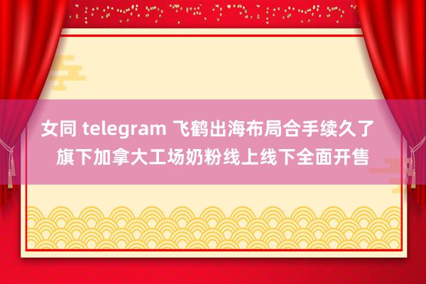 女同 telegram 飞鹤出海布局合手续久了  旗下加拿大工场奶粉线上线下全面开售