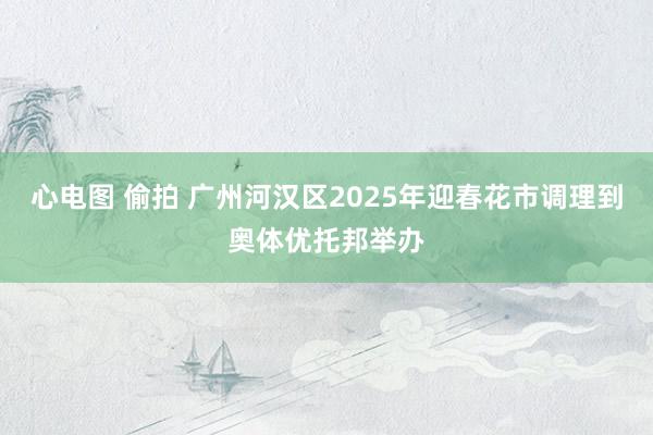 心电图 偷拍 广州河汉区2025年迎春花市调理到奥体优托邦举办