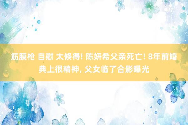 筋膜枪 自慰 太倏得! 陈妍希父亲死亡! 8年前婚典上很精神， 父女临了合影曝光