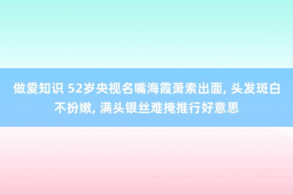 做爱知识 52岁央视名嘴海霞萧索出面， 头发斑白不扮嫩， 满头银丝难掩推行好意思