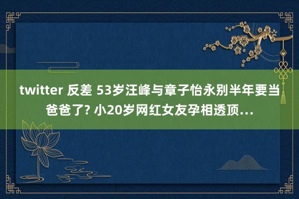 twitter 反差 53岁汪峰与章子怡永别半年要当爸爸了? 小20岁网红女友孕相透顶…