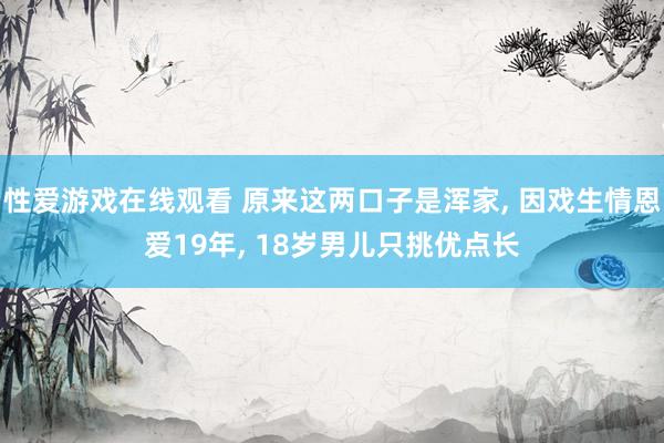 性爱游戏在线观看 原来这两口子是浑家， 因戏生情恩爱19年， 18岁男儿只挑优点长