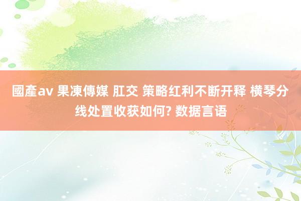 國產av 果凍傳媒 肛交 策略红利不断开释 横琴分线处置收获如何? 数据言语