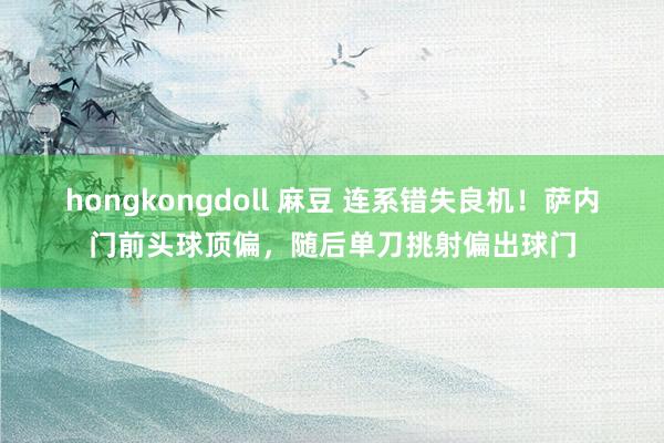 hongkongdoll 麻豆 连系错失良机！萨内门前头球顶偏，随后单刀挑射偏出球门