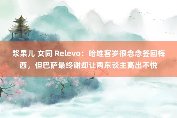 浆果儿 女同 Relevo：哈维客岁很念念签回梅西，但巴萨最终谢却让两东谈主高出不悦