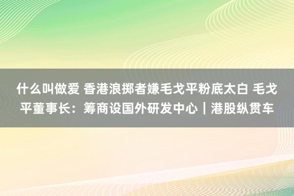 什么叫做爱 香港浪掷者嫌毛戈平粉底太白 毛戈平董事长：筹商设国外研发中心｜港股纵贯车