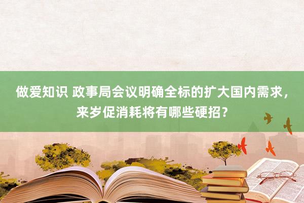 做爱知识 政事局会议明确全标的扩大国内需求，来岁促消耗将有哪些硬招？