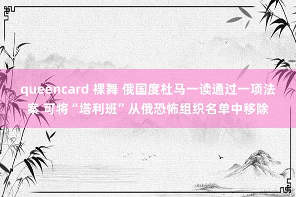 queencard 裸舞 俄国度杜马一读通过一项法案 可将“塔利班”从俄恐怖组织名单中移除