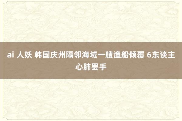 ai 人妖 韩国庆州隔邻海域一艘渔船倾覆 6东谈主心肺罢手