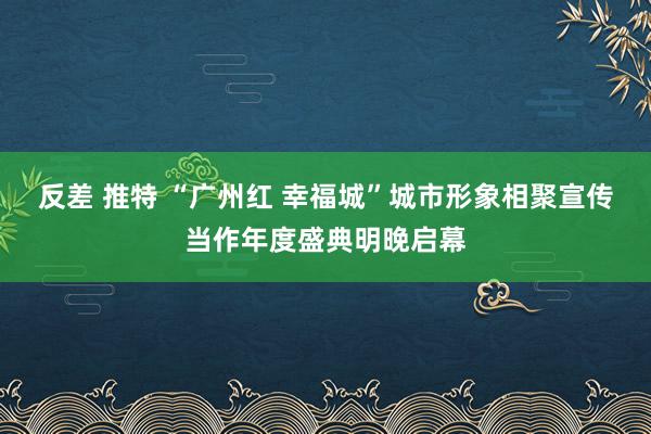 反差 推特 “广州红 幸福城”城市形象相聚宣传当作年度盛典明晚启幕