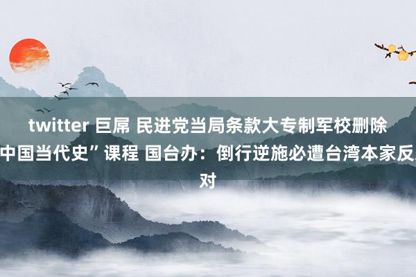 twitter 巨屌 民进党当局条款大专制军校删除“中国当代史”课程 国台办：倒行逆施必遭台湾本家反对