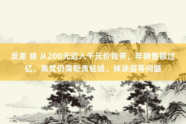 反差 婊 从200元迈入千元价钱带，年销售额过亿，高梵仍需贬责钻绒、掉涂层等问题