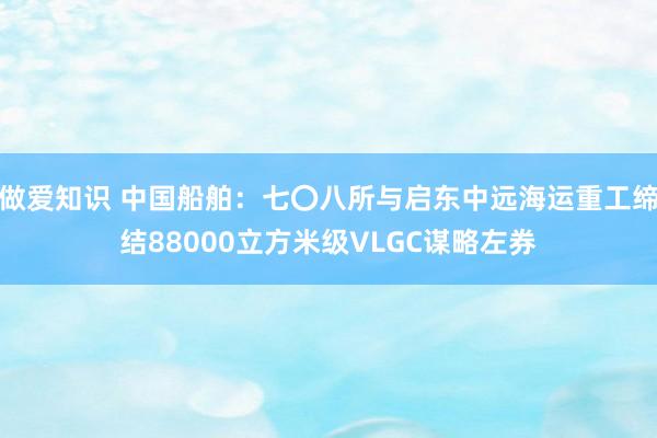 做爱知识 中国船舶：七〇八所与启东中远海运重工缔结88000立方米级VLGC谋略左券