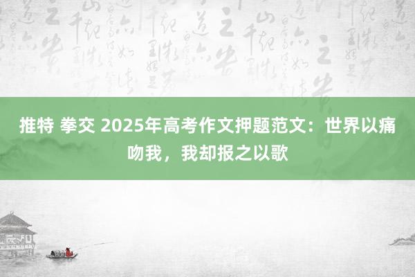 推特 拳交 2025年高考作文押题范文：世界以痛吻我，我却报之以歌